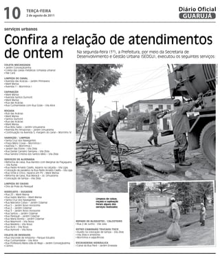 10                  teRçA-feiRA
                    2 de agosto de 2011
                                                                                                                       Diário Oficial
                                                                                                                        GUARUJÁ

serviços urbanos


Confira a relação de atendimentos
de ontem                                                           Na segunda-feira (1º), a Prefeitura, por meio da Secretaria de
                                                                   Desenvolvimento e Gestão Urbana (SEDGU), executou os seguintes serviços:

Coleta MeCanizada




                                                                                                                                              Fotos Dayanna de Castro
 Jardim Conceiçãozinha
 Coleta das caixas metálicas (Limpeza urbana)
 Pae Cará

liMPeza de Canal
 Avenida das Acácias – Jardim Primavera
 Maré Mansa
 Avenida 1 – Morrinhos I

CaPinação
 Maré Mansa
 Avenida Santos Dumont
 Maré Mansa
 Rua das Acácias
 Rua Cunhambebe com Rua Goiás – Vila Alice

Roçada
 Rua das Acácias
 Maré Mansa
 Santos Dumont
 Rua das Acácias
 Maré Mansa
 Rua Bidu Saião – Jardim Umuarama
 Avenida Rio Amazonas – Jardim Umuarama
 Continuação na Avenida 5, margem do canal – Morrinho IV

VaRRição / liMPeza
 Santa Cruz dos Navegantes
 Praça Mário Covas – Morrinhos I
 Avenida 1 – Morrinhos I
 Jardim das Flores – Vila Zilda
 Rua Daniel Carneiro Santana – Vila Zilda
 Rua Sandra Cristina dos Santos Melo – Vila Zilda

SeRViçoS de alVenaRia
 Reforma de caixa, Rua Barreto com Marginal da Piaçaguera
– Vila Áurea
 Rua Padre Arnaldo Caiafa, reparos na calçada – Vila Ligia
 Colocação de paralelos na Rua Padre Arnaldo Caiafa – Vila Ligia
 Rua Vinte e Cinco, reparos em PV – Maré Mansa
 Reforma de caixa, Rua Maracá – Jd. Umuarama
 Colocação de tampa – Vila Zilda

liMPeza de CaixaS
 Orla da Praia do Perequê

HidRoJato / SUgadoR
 Rua 25 – Maré Mansa
 Rua Isaldo Martins – Maré Mansa
 Santa Cruz dos Navegantes                                                           Limpeza de caixas,
 Rua Marcelos Cobys – Jardim Cidamar                                                 roçada e capinação
 Rua 5 – Jardim Novo Horizonte                                                       foram alguns dos
 Rua 2 – Jardim Cidamar                                                              serviços realizados
 Rua 3 – Jardim Novo Horizonte
 Rua Santos – Jardim Cidamar
 Rua Perequê – Jardim Cidamar
 Rua Maria Bonita – Jardim Cidamar
 Rua Maymoré – Vila Nova                                           RePaRo de BloqUeteS / CalCeteiRo
 Rua Madeira – Vila Nova                                            Rua 2 de Junho - Vila Júlia
 Rua Acre – Vila Nova
 Rua Aymoré – Vila Nova                                            RetRoCaMinHão tRUCado/toCo
                                                                    Auxílio na colocação de tampa – Vila Zilda
Coleta de ReSídUoS                                                  Vila Zilda e arredores
 Rua Visconde de Inhaúma – Parque Estuário                          Morrinhos e adjacências
 Rua Cunhambebe – Vila Alice
 Rua Professora Maria Lídia do Rego – Jardim Conceiçãozinha        eSCaVadeiRa HidRáUliCa
 Centro                                                             Canal da Rua Pará – Jardim Enseada
 