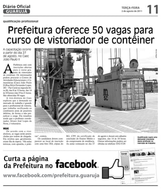 Diário Oficial
 GUARUJÁ
                                                                                                                             teRçA-feiRA
                                                                                                                             2 de agosto de 2011
                                                                                                                                                    11
qualificação profissional



    Prefeitura oferece 50 vagas para
    curso de vistoriador de contêiner
A capacitação ocorre




                                                                                                                                                              Marcos Miguel
a partir do dia 27
de agosto, no Caec
João Paulo II



A
            Prefeitura está com
            inscrições abertas
            para o curso gra-
            tuito de vistoriador
de contêiner. Os interessados
podem procurar o Centro de
Atividades Educacionais e Co-
munitárias (Caec) João Paulo
II (Rua Sílvio Fernandes Lopes,
281 – Pae Cará) na segunda-fei-
ra (8), das 8 às 12 horas, das 14
às 18 horas e das 19 às 21 horas.
São oferecidas 50 vagas.
    A vice-diretora do Caec
explicou que a demanda no
mercado de trabalho é grande
para o profissional de vistoria,
que trabalha verificando os
contêineres atrás de possíveis
defeitos, de forma a não pre-
judicar a carga. Ela ressaltou
ainda que o professor coorde-
nador, Álvaro José Lopes da
Nova, é voluntário.

VAGAs
    De acordo com a vice-
diretora, as vagas serão preen-
chidas por ordem de chegada.        cas”, contou.                   RG, CPF, do certificado de      de agosto e duram seis sábados         Qualificação supre uma
Ela revelou que, geralmente,           Os candidatos devem com-     conclusão do Ensino Médio e     seguidos, das 14 às 18 horas.          demanda crescente
existe fila de espera. “Há aulas    parecer ao local de inscrição   do comprovante de residência.   Outras informações podem ser           desta profissão no
teóricas, com apostila, e práti-    com uma foto 3X4, cópias do     As aulas começam no dia 27      obtidas no telefone 3352-5729.         mercado de trabalho




Curta a página
da Prefeitura no
www.facebook.com/prefeitura.guaruja
 