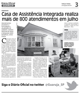 Diário Oficial
 GUARUJÁ
                                                                                                                           teRçA-feiRA
                                                                                                                           2 de agosto de 2011
                                                                                                                                                         3
cidadania


Casa de Assistência Integrada realiza
mais de 800 atendimentos em julho
Atendimentos                                                                                                                    meta é continuar atendendo
                                  Fotos Luiz Moreaux




                                                                                                                                a demanda mencionada e
envolvem a                                                                                                                      também a região do Cras
formulação e                                                                                                                    Morrinhos”, disse.
atualização do
cadastro, Carteira                                                                                                              Serviço
Nacional do Idoso                                                                                                                  A Casa de Assistência
                                                                                                                                Integrada fica na Rua Ca-
e pesquisas sobre                                                                                                               valheiro Nami Jafet, 669 –
benefícios, entre                                                                                                               Centro. Os interessados em
outros                                                                                                                          realizar o cadastro devem




C
                                                                                                                                entrar em contato pelo tele-
           om pouco mais de                                                                                                     fone 3382-4444.
           um mês de atendi-
           mento, a Casa de
           Assistência Integra-                                                                                                 Complexo contempla a
da, da Prefeitura, comemora                                                                                                     Diretoria de Segurança
                                                                                                                                Alimentar e o Cadastro
a marca de 861 atendimentos                                                                                                     Único para Programas
no mês de julho. A Casa é a                                                                                                     Sociais – CadÚnico
pioneira na Baixada Santista
e tem como objetivo integrar
as ações de assistência social,
saúde, educação e segurança
alimentar.
    Os atendimentos envol-
vem a formulação e atuali-
zação do cadastro, Carteira
Nacional do Idoso e pesquisas                          posteriormente, incluí-las nos          Também funciona no lo-
sobre benefícios bloqueados,                           programas de assistência so-        cal a Diretoria de Segurança
suspensos ou cancelados por                            cial e redistribuição de renda      Alimentar e Nutricional, que
falta de cumprimentos de nor-                          do Município.                       coordena e avalia as ações de
mas. O espaço é coordenado                                 Os dados deste cadastro         segurança alimentar e nutri-
pela Secretaria Municipal de                           servem de base para programas       cional da Cidade, seguindo as
Desenvolvimento Social e                               como o Bolsa Família; Progra-       diretrizes constitucionais da
Cidadania.                                             ma de Erradicação do Trabalho       política de Segurança Alimen-
    No local, a população tem                          Infantil (Peti); Tarifa Social de   tar e Nutricional.
a oportunidade de partici-                             energia elétrica; Carteira do           Segundo a coordenadora
par do Cadastro Único para                             Idoso para viagens interesta-       do Cadastro Único e Pro-
Programas Sociais – CadÚ-                              dual; além de atendimento às        grama Bolsa Família, Nilza
nico, ferramenta usada para                            famílais que estão inscritas        Soares, o prog rama mais
coletar dados e informações                            nos projetos do Programa de         procurado neste primeiro
para identificar as famílias                           Aceleração do Crescimento           mês de funcionamento foi
de baixo poder aquisitivo e,                           (PAC).                              o Bolsa Família. “Nossa




Siga o Diário Oficial no twitter @Guaruja_SP
 