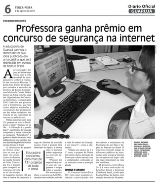 6           teRçA-feiRA
            2 de agosto de 2011
                                                                                                                                      Diário Oficial
                                                                                                                                       GUARUJÁ

reconhecimento


  Professora ganha prêmio em
concurso de segurança na internet
A educadora de




                                                                                                                                                                Rafael Cicconi
Guarujá ganhou o
direito de ter sua
ideia publicada em
uma cartilha, que será
distribuída em escolas
de todo o Brasil


A
             preocupação dos
             pais, ao deixar seus
             filhos usar a rede
             mundial de com-
putadores, também é realida-
de nas escolas de Guarujá. E
parte disso é fruto de um pro-
jeto inovador e vencedor da
diretora da Escola Constan-
tino Michaello Conde, Núbia
Xavier da Silva. Ela foi uma
das 10 ganhadoras do Concur-
so InternÉtica, realizado pela
ONG SaferNet em parceria
com a ChildHood, que tem
como objetivo estimular a
criatividade dos professores
em dar aulas inovadoras em
relação ao uso consciente da
internet na sala de aula.
    Núbia concorreu com mais
131 projetos de todo o Brasil.
Com o título “Enredar-se na
Net... A Educação é o grande
lance”, a professora de Guarujá
conquistou a sexta colocação
na categoria “Educadores” e
ganhou o direito de ter sua ideia
publicada em uma cartilha, que
será distribuída pela SaferNet em vaga de diretora de unidade       a rede de ensino de Guarujá,     educadores e estudantes na          Projeto de Núbia
escolas de todo o Brasil.          escolar. Com o projeto bem       e me inscrevi”, conta a edu-     Promoção do uso Ético e Se-         tem como foco a
                                                                                                                                         inovação, de forma
    A idealização do projeto elaborado na época, a vitória          cadora.                          guro da Internet no Brasil. O       que o aluno interaja
de Núbia come-                                 veio e o interesse       Voltado aos alunos de 7 a    concurso pretende atingir os        com o computador,
çou no ano pas-             Educadora          sobre a segurança    17 anos, o projeto de Núbia      diferentes públicos de inter-       utilizando-se da
                                                                                                                                         educação como a
sado. Na época,                                na internet au-      tem como o foco a inovação, de   nautas, uma vez que a Internet
como professora
                            concorreu          mentou.              forma que o aluno interaja com   está ocupando um lugar cada
                                                                                                                                         principal aliada

da escola Ivonete          com mais de             “Procurei me     o computador, utilizando-se      vez mais importante na vida
da Silva Câmara,           131 projetos especializar e cor-         da educação como a principal     dos brasileiros.
ela fez o projeto                              ri atrás de con-     aliada.                              O Concurso InternÉtica
para competir no
                              de todo          gressos e artigos                                     2011 é uma realização da
concurso previsto              o Brasil        sobre o assunto.     ConhEçA o ConCuRso               SaferNet Brasil e Instituto
na lei do estatuto                             Foi então que co-       O Concurso InternÉtica        Childhood Brasil, criado pela
do magistério, número 122, que nheci o concurso da SaferNet,        2011 tem como propósito es-      Rainha Sílvia, da Suécia, com
dava a chance de conquistar a atualizei meu trabalho, voltado       timular a participação dos       atuação em mais de 16 países.
 