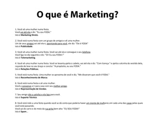 O que é Marketing?	1. Você vê uma mulher numa festa. Você vai até ela e diz: "Eu sou FODA."Isto é Marketing Direto.2. Você está numa festa com um grupo de amigos e vê uma mulher. Um de seus amigos vai até ela e, apontando para você, ele diz: "Ele é FODA"Isto é Publicidade.3. Você vê uma mulher numa festa. Você vai até ela e consegue o seu telefone.Você liga no dia seguinte e diz: "Oi! Eu sou FODA !"Isto é Telemarketing.4. Você vê uma mulher numa festa. Você se levanta,ajeita o cabelo, vai até ela e diz: "Com licença." e ajeita a alcinha do vestido dela, roçando de leve no seu braço e conclui: "A propósito, eu sou FODA."Isto é Relações Públicas.5. Você está numa festa. Uma mulher se aproxima de você e diz; "Me disseram que você é FODA."Isto é Reconhecimento de Marca.6. Você está numa festa e vê uma mulher. Você a convence a ir para casa com seu melhor amigo.Isto é Representação de Vendas.7. Seu amigo não a satisfaz e ela liga para você.Isto é Suporte Técnico.8. Você está indo a uma festa quando você se dá conta que poderia haver um monte de mulheres em cada uma das casas pelas quais você está passando.Você sai do carro e do meio da rua grita bem alto: "EU SOU FODA!"Isto é Spam...