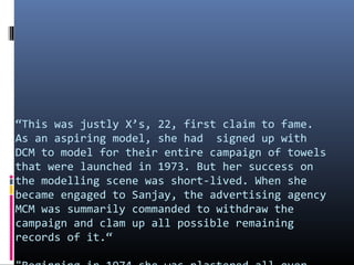 “This was justly X’s, 22, first claim to fame.
As an aspiring model, she had signed up with
DCM to model for their entire campaign of towels
that were launched in 1973. But her success on
the modelling scene was short-lived. When she
became engaged to Sanjay, the advertising agency
MCM was summarily commanded to withdraw the
campaign and clam up all possible remaining
records of it.“

 