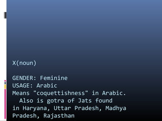 X(noun)
GENDER: Feminine
USAGE: Arabic
Means "coquettishness" in Arabic.
Also is gotra of Jats found
in Haryana, Uttar Pradesh, Madhya
Pradesh, Rajasthan

 