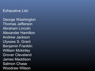 Exhaustive List:
George Washington
Thomas Jefferson
Abraham Lincoln
Alexander Hamilton
Andrew Jackson
Ulysses S. Grant
Benjamin Franklin
William Mckinley
Grover Cleveland
James Maddison
Salmon Chase
Woodraw Wilson

 