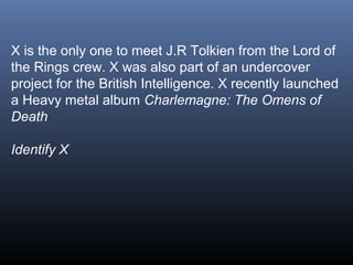 X is the only one to meet J.R Tolkien from the Lord of
the Rings crew. X was also part of an undercover
project for the British Intelligence. X recently launched
a Heavy metal album Charlemagne: The Omens of
Death
Identify X

 