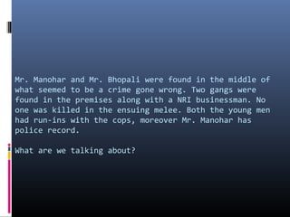 Mr. Manohar and Mr. Bhopali were found in the middle of
what seemed to be a crime gone wrong. Two gangs were
found in the premises along with a NRI businessman. No
one was killed in the ensuing melee. Both the young men
had run-ins with the cops, moreover Mr. Manohar has
police record.
What are we talking about?

 