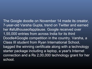 The Google doodle on November 14 made its creator,
7-year-old Varsha Gupta, trend on Twitter and earned
her #afullhouseofapplause. Google received over
1,55,000 entries from across India for its third
Doodle4Google competition in the country. Varsha, a
Class III student from Ryan International School,
bagged the winning certificate along with a technology
starter package including a laptop, a year's Internet
connection and a Rs 2,00,000 technology grant for her
school.

 