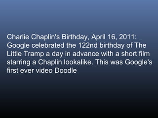 Charlie Chaplin's Birthday, April 16, 2011:
Google celebrated the 122nd birthday of The
Little Tramp a day in advance with a short film
starring a Chaplin lookalike. This was Google's
first ever video Doodle

 