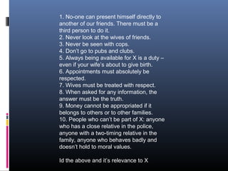 1. No-one can present himself directly to
another of our friends. There must be a
third person to do it.
2. Never look at the wives of friends.
3. Never be seen with cops.
4. Don’t go to pubs and clubs.
5. Always being available for X is a duty –
even if your wife’s about to give birth.
6. Appointments must absolutely be
respected.
7. Wives must be treated with respect.
8. When asked for any information, the
answer must be the truth.
9. Money cannot be appropriated if it
belongs to others or to other families.
10. People who can’t be part of X: anyone
who has a close relative in the police,
anyone with a two-timing relative in the
family, anyone who behaves badly and
doesn’t hold to moral values.
Id the above and it’s relevance to X

 