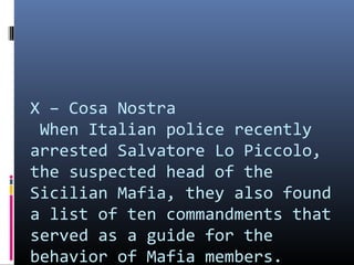 X – Cosa Nostra
When Italian police recently
arrested Salvatore Lo Piccolo,
the suspected head of the
Sicilian Mafia, they also found
a list of ten commandments that
served as a guide for the
behavior of Mafia members.

 