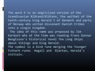 The word X is an anglicised version of the
Scandinavian Blåtand/Blåtann, the epithet of the
tenth-century king Harald I of Denmark and parts
of Norway who united dissonant Danish tribes
into a single kingdom.
The idea of this name was proposed by Jim
Kardach who at the time was reading Frans Gunnar
Bengtsson's historical novel The Long Ships
about Vikings and King Harald.
The symbol is a bind rune merging the Younger
Futhark runes Hagall and Bjarkan, Harald's
initials.

 