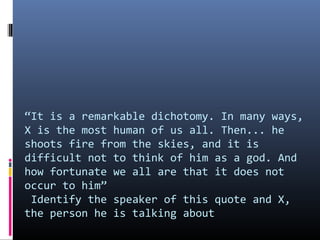 “It is a remarkable dichotomy. In many ways,
X is the most human of us all. Then... he
shoots fire from the skies, and it is
difficult not to think of him as a god. And
how fortunate we all are that it does not
occur to him”
Identify the speaker of this quote and X,
the person he is talking about

 