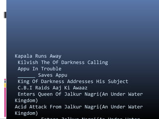 Kapala Runs Away
Kilvish The Of Darkness Calling
Appu In Trouble
______ Saves Appu
King Of Darkness Addresses His Subject
C.B.I Raids Aaj Ki Awaaz
Enters Queen Of Jalkur Nagri(An Under Water
Kingdom) 　
Acid Attack From Jalkur Nagri(An Under Water
Kingdom) 　

 
