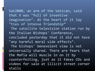 Sat2000, an arm of the Vatican, said
that X was "full of inventive
imagination". At the heart of it lay
"ties of intense friendship”
The satellite television station run by
the Italian Bishops' Conference,
concluded yesterday that it did not have
"any harmful moral side effects".
The bishops' benevolent view is not
universally shared. There are fears that
the Mafia will muscle in on it by
counterfeiting, just as it fakes CDs and
videos for sale at illicit street corner
stalls

 