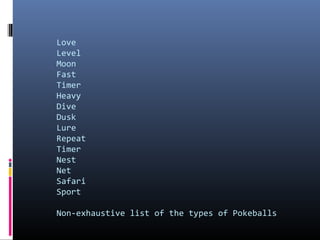 Love
Level
Moon
Fast
Timer
Heavy
Dive
Dusk
Lure
Repeat
Timer
Nest
Net
Safari
Sport
Non-exhaustive list of the types of Pokeballs

 