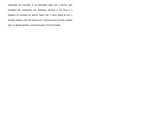 celebração da Eucaristia. É na celebração desta que o Senhor, pelo
ministério dos sucessores dos Apóstolos, alimenta o seu povo e o
fortalece na travessia do deserto desta vida, o sacia desde já com o
alimento celeste, como fez outrora com o maná ao povo de Israel, quando
este, no deserto também, caminhava para a Terra Prometida.
 