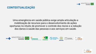 CONTEXTUALIZAÇÃO
Uma emergência em saúde pública exige ampla articulação e
mobilização de recursos para o desenvolvimento de ações
oportunas no intuito de promover o controle dos riscos e a redução
dos danos à saúde das pessoas e aos serviços em saúde.
 