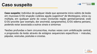 17
Caso suspeito
Caso suspeito: Indivíduo de qualquer idade que apresente início súbito de lesão
em mucosas E/OU erupção cutânea aguda sugestiva* de Monkeypox, única ou
múltipla, em qualquer parte do corpo (incluindo região genital/perianal, oral)
E/OU proctite (por exemplo, dor anorretal, sangramento), E/OU edema peniano,
podendo estar associada a outros sinais e sintomas
*lesões profundas e bem circunscritas, muitas vezes com umbilicação central;
e progressão da lesão através de estágios sequenciais específicos – máculas,
pápulas, vesículas, pústulas e crostas.
 