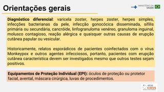 20
Orientações gerais
Diagnóstico diferencial: varicela zoster, herpes zoster, herpes simples,
infecções bacterianas da pele, infecção gonocócica disseminada, sífilis
primária ou secundária, cancróide, linfogranuloma venéreo, granuloma inguinal,
molusco contagioso, reação alérgica e quaisquer outras causas de erupção
cutânea papular ou vesicular.
Historicamente, relatos esporádicos de pacientes coinfectados com o vírus
Monkeypox e outros agentes infecciosos, portanto, pacientes com erupção
cutânea característica devem ser investigados mesmo que outros testes sejam
positivos.
Equipamentos de Proteção Individual (EPI): óculos de proteção ou protetor
facial, avental, máscara cirúrgica, luvas de procedimentos.
 