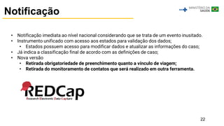 22
Notificação
• Notificação imediata ao nível nacional considerando que se trata de um evento inusitado.
• Instrumento unificado com acesso aos estados para validação dos dados;
• Estados possuem acesso para modificar dados e atualizar as informações do caso;
• Já indica a classificação final de acordo com as definições de caso;
• Nova versão
• Retirada obrigatoriedade de preenchimento quanto a vínculo de viagem;
• Retirada do monitoramento de contatos que será realizado em outra ferramenta.
 