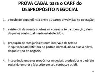 13
PROVA CABAL para o CARF do
DESPROPÓSITO NEGOCIAL
1. vínculo de dependência entre as partes envolvidas na operação;
2. existência de agentes outros na consecução da operação, além
daqueles contratualmente estabelecidos;
3. produção de atos jurídicos num intervalo de tempo
inequivocadamente fora do padrão normal, ainda que variável,
daquele tipo de negócio;
4. incoerência entre os propósitos negociais produzidos e o objeto
social da empresa (descrito em seu contrato social).
 