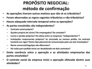 14
PROPÓSITO NEGOCIAL:
método de confirmação
• As operações tiveram outros motivos que não só os tributários?
• Foram observadas as regras cogentes tributárias e não-tributárias?
• Houve adequado intervalo temporal entre as operações?
• As partes envolvidas são independentes?
– Contrato social próprio?
– Quadro próprio de sócios? De empregados? De contador?
– Lucros e perdas próprios? Há rateio entre as empresas “independentes”?
– Instalações empresariais próprias? Se vinculado ao mesmo prédio, há contrato
locatício em vigor? Outro tipo plausível de remuneração pelo uso das instalações?
– Nome comercial/logotipo são diferentes?
– Há razão para pedido único ser desdobrado em dois contratos?
• Existe coerência entre a operação e as atividades empresarias das
partes envolvidas?
• O contrato social da empresa inclui a operação efetuada dentre suas
atividades?
 