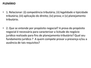 PLENÁRIO
• 1. Relacionar: (i) competência tributária; (ii) legalidade e tipicidade
tributária; (iii) aplicação do direito; (iv) prova; e (v) planejamento
tributário.
• 2. Que se entende por propósito negocial? A prova do propósito
negocial é necessária para caracterizar a licitude do negócio
jurídico realizado para fins de planejamento tributário? Qual seu
fundamento jurídico ? A quem compete provar a presença e/ou a
ausência de tais requisitos?
 