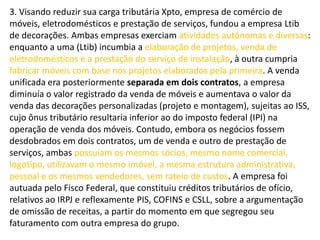 3. Visando reduzir sua carga tributária Xpto, empresa de comércio de
móveis, eletrodomésticos e prestação de serviços, fundou a empresa Ltib
de decorações. Ambas empresas exerciam atividades autônomas e diversas:
enquanto a uma (Ltib) incumbia a elaboração de projetos, venda de
eletrodomésticos e a prestação do serviço de instalação, à outra cumpria
fabricar móveis com base nos projetos elaborados pela primeira. A venda
unificada era posteriormente separada em dois contratos, a empresa
diminuía o valor registrado da venda de móveis e aumentava o valor da
venda das decorações personalizadas (projeto e montagem), sujeitas ao ISS,
cujo ônus tributário resultaria inferior ao do imposto federal (IPI) na
operação de venda dos móveis. Contudo, embora os negócios fossem
desdobrados em dois contratos, um de venda e outro de prestação de
serviços, ambas possuíam os mesmos sócios, mesmo nome comercial,
logotipo, utilizavam o mesmo imóvel, a mesma estrutura administrativa,
pessoal e os mesmos vendedores, sem rateio de custos. A empresa foi
autuada pelo Fisco Federal, que constituiu créditos tributários de ofício,
relativos ao IRPJ e reflexamente PIS, COFINS e CSLL, sobre a argumentação
de omissão de receitas, a partir do momento em que segregou seu
faturamento com outra empresa do grupo.
 
