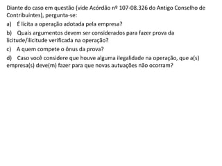 Diante do caso em questão (vide Acórdão nº 107-08.326 do Antigo Conselho de
Contribuintes), pergunta-se:
a) É lícita a operação adotada pela empresa?
b) Quais argumentos devem ser considerados para fazer prova da
licitude/ilicitude verificada na operação?
c) A quem compete o ônus da prova?
d) Caso você considere que houve alguma ilegalidade na operação, que a(s)
empresa(s) deve(m) fazer para que novas autuações não ocorram?
 