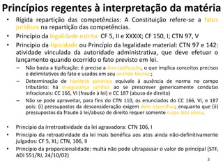 3
Princípios regentes à interpretação da matéria
• Rígida repartição das competências: A Constituição refere-se a fatos
jurídicos na repartição das competências.
• Princípio da legalidade estrita: CF 5, II e XXXIX; CF 150, I; CTN 97, V
• Princípio da tipicidade ou Princípio da legalidade material: CTN 97 e 142:
atividade vinculada da autoridade administrativa, que deve efetuar o
lançamento quando ocorrido o fato previsto em lei.
– Não basta a tipificação: é preciso a boa-tipificação, o que implica conceitos precisos
e delimitativos do fato e usados em seu sentido técnico;
– Determinação de hipótese genérica equivale à ausência de norma no campo
tributário: há insegurança jurídica ao se prescrever genericamente condutas
infracionais: CC 166, VI (fraude à lei) e CC 187 (abuso de direito)
– Não se pode aproveitar, para fins do CTN 110, os enunciados do CC 166, VI, e 187
pois: (i) pressupostos da desconsideração exigem dolo específico; enquanto que (ii)
pressupostos da fraude à lei/abuso de direito requer somente culpa lato sensu.
• Princípio da irretroatividade da lei agravadora: CTN 106, I
• Princípio da retroatividade da lei mais benéfica aos atos ainda não-definitivamente
julgados: CF 5, XL; CTN, 106, II
• Princípio da proporcionalidade: multa não pode ultrapassar o valor do principal (STF,
ADI 551/RJ, 24/10/02)
 