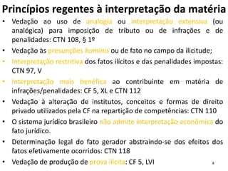 4
Princípios regentes à interpretação da matéria
• Vedação ao uso de analogia ou interpretação extensiva (ou
analógica) para imposição de tributo ou de infrações e de
penalidades: CTN 108, § 1º
• Vedação às presunções hominis ou de fato no campo da ilicitude;
• Interpretação restritiva dos fatos ilícitos e das penalidades impostas:
CTN 97, V
• Interpretação mais benéfica ao contribuinte em matéria de
infrações/penalidades: CF 5, XL e CTN 112
• Vedação à alteração de institutos, conceitos e formas de direito
privado utilizados pela CF na repartição de competências: CTN 110
• O sistema jurídico brasileiro não admite interpretação econômica do
fato jurídico.
• Determinação legal do fato gerador abstraindo-se dos efeitos dos
fatos efetivamente ocorridos: CTN 118
• Vedação de produção de prova ilícita: CF 5, LVI
 