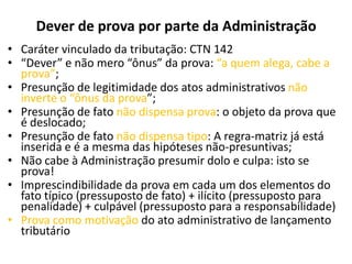 Dever de prova por parte da Administração
• Caráter vinculado da tributação: CTN 142
• “Dever” e não mero “ônus” da prova: “a quem alega, cabe a
prova”;
• Presunção de legitimidade dos atos administrativos não
inverte o “ônus da prova”;
• Presunção de fato não dispensa prova: o objeto da prova que
é deslocado;
• Presunção de fato não dispensa tipo: A regra-matriz já está
inserida e é a mesma das hipóteses não-presuntivas;
• Não cabe à Administração presumir dolo e culpa: isto se
prova!
• Imprescindibilidade da prova em cada um dos elementos do
fato típico (pressuposto de fato) + ilícito (pressuposto para
penalidade) + culpável (pressuposto para a responsabilidade)
• Prova como motivação do ato administrativo de lançamento
tributário
 