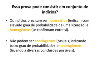 Essa prova pode consistir em conjunto de
indícios?
• Os indícios precisam ser necessários (indicam com
elevado grau de probabilidade de uma situação) e
homogêneos (se confirmam entre si).
• Não podem ser contingentes (casuais, indicando
baixo grau de probabilidade) e heterogêneos
(levando a diversas conclusões possíveis).
 