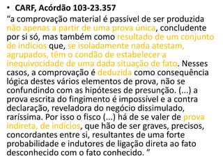 • CARF, Acórdão 103-23.357
“a comprovação material é passível de ser produzida
não apenas a partir de uma prova única, concludente
por si só, mas também como resultado de um conjunto
de indícios que, se isoladamente nada atestam,
agrupados, têm o condão de estabelecer a
inequivocidade de uma dada situação de fato. Nesses
casos, a comprovação é deduzida como consequência
lógica destes vários elementos de prova, não se
confundindo com as hipóteses de presunção. (...) a
prova escrita do fingimento é impossível e a contra
declaração, reveladora do negócio dissimulado,
raríssima. Por isso o fisco (...) há de se valer de prova
indireta, de indícios, que hão de ser graves, precisos,
concordantes entre si, resultantes de uma forte
probabilidade e indutores de ligação direta ao fato
desconhecido com o fato conhecido. ”
 