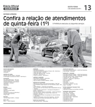 Diário Oficial
 GUARUJÁ
                                                                                                                                  sextA-feiRA
                                                                                                                                 2 de setembro de 2011
                                                                                                                                                                         13
serviços urbanos


Confira a relação de atendimentos
de quinta-feira (1º)                                                                             A Prefeitura executou os seguintes serviços:




                                                                                                                                                                             Dayanna de Castro
COLEta MECanIzaDa                                     VaRRIçãO                                                         COLEta DE RESíDuOS
 Praia do Perequê                                      Avenida Rio Amazonas                                             Rua Manoel Marques Nabeto – Jardim Boa Esperança
 Santo Antônio                                         Rua Antônio Baraçal da travessa 190 até a 180 – Morrinhos I      Rua Ilha Bela – Vila Áurea
 Cachoeira                                             Jardim das Flores – Vila Zilda
                                                       Praça Lídio Martins Corrêa – Vila Zilda                         HIDROjatO / SuGaDOR
LIMPEza DE CanaL                                       Avenida 5 – Morrinhos I/II                                       Rua Manoel Marques Nabeto – Jardim Boa Esperança
 Avenida Tancredo Neves – Cachoeira                    Praça do Comércio – Morrinhos II                                 Rua Manoel Hipólito do Rego – Jardim Boa Esperança
 Continuação na Avenida Eva Pereira – Morrinhos III                                                                     Rua Mato Grosso (Canal) – Parque Estuário
                                                      LIMPEza E VaRRIçãO                                                Travessa 310; 340 - Morrinhos III
CaPInaçãO                                              Rua Brasilino Desidério – Santa Rosa                             Avenida 2 – Quadra 69 – Morrinhos II
 Rua Heich Matisumoto – Pae Cará                       Santa Cruz dos Navegantes                                        Rua JK – Vila Edna
 Avenida Miguel Estéfno – Enseada                      Alça do Viaduto Floriberto Mariano – Centro                      Rua Fortaleza
 Avenida Eva Pereira – Morrinhos III                                                                                    Rua Goiás
 Capinação e raspagem                                 SERVIçOS DE aLVEnaRIa                                             Rua Brasília – Vila Edna
 Morrinhos                                             Reformas de caixas na Rua João Dias de Moura – Pae Cará          Rua Paulo Augustino – Vila Zilda
 Santa Rosa                                            Rua Presidente Vargas esquina com Rua Monteiro Lobato – Pae      Rua 6 – Vila Zilda
                                                      Cará
                                                       Jardim Albamar – construção de drenagem
ROçaDa                                                                                                                 REtRO/CaMInHãO tRuCaDO/tOCO
                                                       Rua 2 de Julho com Rua Campos Sales, rebaixamento de Guia
 Jardim Progresso                                                                                                       Jardim Albamar
                                                      – Enseada
 Guaiúba                                               Centro de Apoio Operacional – colocação de bloquetes no          Retirada de resíduos na Vila Zilda e Vila Edna
 Barreira do João Guarda                              passeio – Santa Rosa
 Morrinhos                                             Rua das Ostreiras, reparos na tubulação – Jardim dos Pássaros   OPERaçãO taPa-buRaCO
 Arredores do campo do Morrinhos I                     Rua Dona Vitória com Rua Campos Sales, reparos em                Rua Tietê – Vila Áurea
 Avenida Santos Dumont                                tubulação – Vila Júlia                                            Rua Lourena – Vila Áurea
 Praça 14 Bis                                          Continuação da mureta e recuperação do canal da Avenida          Rua Rio Claro – Vila Áurea
                                                      1 – Morrinhos I                                                   Rua Francisco Otero Fontes
PIntuRa                                                Reparos na tubulação na Rua Nova Esperança – Vila Edna           Rua Rolando Paiva – Santa Maria
 Avenida Miguel Estéfno – Enseada                      Desobstrução do acesso da travessa 288 – Morrinhos II            Rua Buenos Aires
                                                                                                                        Rua Bejamin Constant
DRaG LInE                                             EquIPE DE CaLCEtEIRO                                              Avenida Emílio Carlos
 Rua 1 - Jardim Acapulco                               Rua José Vaz Porto – Santa Rosa                                  Avenida Dom Pedro I
 