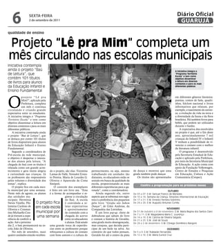 6             sextA-feiRA
                 2 de setembro de 2011
                                                                                                                                                       Diário Oficial
                                                                                                                                                        GUARUJÁ
qualidade de ensino


Projeto “Lê pra Mim” completa um
mês circulando nas escolas municipais
Iniciativa contempla
                                 Diego Diegues




ainda o projeto “Baú                                                                                                                                  A iniciativa integra o
de Leitura”, que                                                                                                                                      “Programa Território
                                                                                                                                                      Escola” e tem como
contém 101 títulos                                                                                                                                    objetivo disseminar
de livros para alunos                                                                                                                                 a leitura em diversos
                                                                                                                                                      contextos e para os mais
da Educação Infantil e                                                                                                                                diferentes públicos

Ensino Fundamental



O
            projeto “Lê pra                                                                                                                           em diferentes gêneros literários:
            Mim?”, aplicado pela                                                                                                                      poesias, contos de fada, quadri-
            Prefeitura, completa                                                                                                                      nhos, folclore nacional e livros
            um mês e continua                                                                                                                         informativos que relatam, por
circulando e criando grande                                                                                                                           exemplo, o nascimento do univer-
expectativa entre os estudantes.                                                                                                                      so, a evolução da vida na terra e
A iniciativa integra o “Programa                                                                                                                      a diversidade da fauna e da flora
Território Escola” e tem como                                                                                                                         brasileira. Há também livros para
objetivo disseminar a leitura em                                                                                                                      bebês, que podem ser utilizados
diversos contextos e para os mais                                                                                                                     durante o banho.
diferentes públicos.                                                                                                                                      A expectativa dos envolvidos
    A iniciativa contempla ainda                                                                                                                      no projeto é que, até o fim deste
o projeto “Baú de Leitura”, que                                                                                                                       ano, aproximadamente 7 mil
se destaca por conter 101 títulos                                                                                                                     crianças do Infantil IV e Infantil
de livros disponíveis para alunos                                                                                                                     V tenham a possibilidade de vi-
da Educação Infantil e Ensino                                                                                                                         venciar o contato com o melhor
Fundamental.                                                                                                                                          da literatura infantil.
    Segundo a coordenadora de                                                                                                                             O programa é desenvolvido
Pré-escola da rede municipal,                                                                                                                         pela Secretaria Estadual de Edu-
o objetivo é despertar o interes-                                                                                                                     cação e aplicado pela Prefeitura,
se dos alunos pela leitura. “A                                                                                                                        por meio da Secretaria Municipal
chegada do baú com os títulos é                                                                                                                       de Educação. A ação conta com
relatada como um grande acon-                                                                                                                         apoio da Fundação Volkswagen,
tecimento e gera muita alegria do o projeto, são elas: Vicentina      pertencimento, ou seja, mesmo         de dança e mostrou que uma                Centro de Estudos e Pesquisas
e curiosidade nas crianças. Já Lamas do Valle, Vereador Ernes-        trabalhando em unidades tão           girafa também pode dançar.                em Educação, Cultura e Ação
os professores são responsáveis to Pereira, Maria de Lourdes G.       distantes, os educadores estão se         Os títulos são apresentados           Comunitária (Cenpec).
pelos volumes e diversidade dos Oliveira e Aparecida da Costa         unindo em busca da qualidade da
temas”, explica.                  Sinópoli.                           escola, proporcionando as mais
                                                                                                                      Confira a programação para os próximos meses
    O projeto fica em cada esco-      O controle dos exemplares       diferentes experiências para a ga-
la municipal por uma semana. é feito em um livro ata. “Esta           rotada”, conta a coordenadora.                                             OutubrO
Neste mês de agosto, os alunos é a forma de acompanhar e re-              Ainda segundo ela, outro          De   03   a   07: E.M. Samuel Franco de Menezes
das unidades mu-                               gistrar a circulação   aspecto que se sobressai nos regis-   De   10   a   14: Semana da Criança, Simpósio Internacional de Educação
nicipais: Hermínia                             do Baú. A escola       tros é a preferência dos pequenos     De   17   a   21: E.M. Ernesto Ferreira Sobrinho
Neves Vitiello, Phi-     O projeto fica é convidada a re-             pelo livro “Girafas não Sabem         De   24   a   28: E.M. Augusto Antunes Corrêa
lomena Cardoso de        em cada escola latar expectativas            Dançar”, de Giles Andreae, da
Oliveira e Constan-                            e aproveitamento       Companhia das Letrinhas.                                             NOvEMbrO
tino Michaello Con-      municipal por do conteúdo com a                  É um livro pop-up, cheio de       De 31 de outubro a 4 de novembro: E.M. Maria Regina dos Santos Claro
                                                                                                            De 7 a 11: E.M. Magadalena Maria C. Lourenço
de já tiveram a expe-     uma semana           chegada do acervo      dobraduras que saltam do livro
                                                                                                            De 14 a 18: E.M. Catrina de Oliveira Salgado
riência de conferir a                          entre os educadores    e contam a história de Geraldo,       De 21 a 25: E.M. José de Souza
ação. Até o próximo                            e alunos. Está sendo   uma girafa muito desengonçada,        De 28 a 2 de dezembro: E.M. Cônego Domênico Rangoni
dia 2, o baú permanecerá na es- uma grande troca de experiên-         mas corajosa, que decidiu parti-
cola João de Oliveira.            cias entre os professores porque    cipar de um baile na selva. Ao                                      DEzEMbrO
    No mês de setembro, mais reforçamos a cultura do contato          contrário do que todos pensam,        De 5 a 9: E.M.“Adelaide Fernandes
quatro unidades estarão receben- com bons autores e a cultura do      Geraldo foi até o centro da pista     De 12 a 16: E.M. Maria Eunice Cruz
 