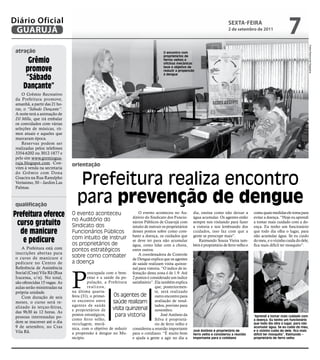 Diário Oficial
 GUARUJÁ
                                                                                                                              sextA-feiRA
                                                                                                                              2 de setembro de 2011
                                                                                                                                                                    7




                                                                                                                                                                                     Fotos Raimundo Nogueira
 atração                                                                              O encontro com
                                                                                      proprietários de
       Grêmio                                                                         ferros velhos e
                                                                                      oficinas mecânicas

      promove                                                                         teve o objetivo de
                                                                                      reduzir a propensão

      “sábado
                                                                                      à dengue



     dançante”
     O Grêmio Recreativo
 da Prefeitura promove,
 amanhã, a partir das 21 ho-
 ras, o “Sábado Dançante”.
 A noite terá a animação de
 DJ Milla, que irá embalar
 os convidados com várias
 seleções de músicas, rit-
 mos atuais e aqueles que
 marcaram época.
     Reservas podem ser
 realizadas pelos telefones
 3354-6202 ou 3012-1877 e
 pelo site www.gremiogua-
 ruja.blogspot.com. Con-       orientação
 vites à venda na secretaria


                                  Prefeitura realiza encontro
 do Grêmio com Dona
 Guacira na Rua Ranulpho
 Veríssimo, 50 – Jardim Las
 Palmas.



 qualificação
                                  para prevenção de dengue
Prefeitura oferece             O evento aconteceu                    O evento aconteceu no Au-
                                                                 ditório do Sindicato dos Funcio-
                                                                                                        dia, ensina como não deixar a
                                                                                                        água acumular. Os agentes estão
                                                                                                                                              conta quais medidas ele toma para
                                                                                                                                              evitar a doença. “Hoje eu aprendi
                               no Auditório do
 curso gratuito                Sindicato dos
                                                                 nários Públicos de Guarujá com
                                                                 intuito de instruir os proprietários
                                                                                                        sempre nos visitando para fazer
                                                                                                        a vistoria e nos lembrando dos
                                                                                                                                              a tomar mais cuidado com a do-
                                                                                                                                              ença. Eu tenho um funcionário
  de manicure                  Funcionários Públicos             desses pontos sobre como com-
                                                                 bater a doença, os cuidados que
                                                                                                        cuidados, isso faz com que a
                                                                                                        gente se preocupe mais”.
                                                                                                                                              que todo dia olha o lugar, para
                                                                                                                                              não acumular água. Se eu cuido
                               com intuito de instruir
   e pedicure                  os proprietários de
                                                                 se deve ter para não acumular             Raimundo Souza Vieira tam-         do meu, e o vizinho cuida do dele,
                                                                 água, como lidar com a chuva,          bém é proprietário de ferro velho e   fica mais difícil ter mosquito”.
    A Prefeitura está com      pontos estratégicos               entre outros.
 inscrições abertas para                                             A coordenadora de Controle
 o curso de manicure e         sobre como combater
                                                                 de Dengue explica que os agentes
 pedicure no Centro de         a doença                          de saúde realizam visita quinze-
 Referência de Assistência



                               P
                                                                 nal para vistoria. “O índice de in-
 Social (Cras) Vila Rã (Rua              reocupada com o bem- festação desta zona é de 1.9. Até
 Iracema, s/n). No total,                estar e a saúde da po- 2 pontos é considerado um índice
 são oferecidas 15 vagas. As             pulação, a Prefeitura satisfatório”. Ela também explica
 aulas serão ministradas na              realizou,                              que, posteriormen-
 própria unidade.              na última quarta-                                te, será realizado
    Com duração de seis        feira (31), o primei-    Os agentes de outro encontro para
 meses, o curso será re-       ro encontro entre        saúde realizam avaliação de resul-
 alizado às terças-feiras,     agentes de saúde                                 tados, previsto para
                               e proprietários de      visita quinzenal novembro.
 das 9h30 às 12 horas. As
 pessoas interessadas po-
                               pontos estratégicos,      para vistoria              José Antônio da                                           “Aprendi a tomar mais cuidado com
                               como ferro velho,                                Silva é proprietá-                                            a doença. Eu tenho um funcionário
 dem se inscrever até o dia    reciclagem, mecâ-                                rio de ferro velho e                                          que todo dia olha o lugar, para não
 9 de setembro, no Cras        nica, com o objetivo de reduzir considerou a reunião importante                                                acumular água. Se eu cuido do meu,
 Vila Rã.                                                                                               José Antônio é proprietário de        e o vizinho cuida do dele, fica mais
                               a propensão à dengue no Mu- para o cotidiano. “É muito bom               ferro velho e considerou a reunião    difícil ter mosquito”, Raimundo –
                               nicípio.                          e ajuda a gente a agir no dia a        importante para o cotidiano           proprietário de ferro velho
 