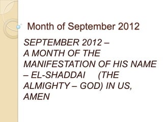 Month of September 2012
SEPTEMBER 2012 –
A MONTH OF THE
MANIFESTATION OF HIS NAME
– EL-SHADDAI (THE
ALMIGHTY – GOD) IN US,
AMEN
 