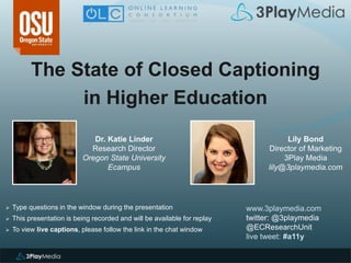 The State of Closed Captioning
in Higher Education
www.3playmedia.com
twitter: @3playmedia
@ECResearchUnit
live tweet: #a11y
 Type questions in the window during the presentation
 This presentation is being recorded and will be available for replay
 To view live captions, please follow the link in the chat window
Dr. Katie Linder
Research Director
Oregon State University
Ecampus
Lily Bond
Director of Marketing
3Play Media
lily@3playmedia.com
 