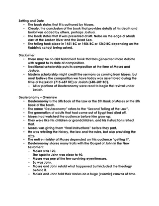 Setting and Date
• The book states that it is authored by Moses.
• Clearly, the conclusion of the book that provides details of his death and
burial was added by others, perhaps Joshua.
• The book states that it was presented at Mt. Nebo on the edge of Moab
east of the Jordan River and the Dead Sea.
• The telling took place in 1451 BC or 1406 BC or 1260 BC depending on the
Rabbinic school being asked.
Disclaimer
• There may be no Old Testament book that has generated more debate
with regard to its date of composition.
• Traditional scholarship puts its composition at the time of Moses and
Joshua.
• Modern scholarship might credit the sermons as coming from Moses, but
most believe the composition we have today was assembled during the
time of Hezekiah (715-687 BC) or Josiah (640-609 BC).
‒ All or portions of Deuteronomy were read to begin the revival under
Josiah.
Deuteronomy – Overview
• Deuteronomy is the 5th Book of the Law or the 5th Book of Moses or the 5th
Book of the Torah.
• The name “Deuteronomy” refers to the “Second Telling of the Law”.
• The generation of adults that had come out of Egypt had died off.
• Moses had watched the audience before him grow up.
• They were like his children or grandchildren, and his instructions reflect
that.
• Moses was giving them “final instructions” before they part.
• He was retelling the history, the law and the rules, but also providing the
why.
• The entire ministry of Moses depended on this audience “getting it”.
• Deuteronomy shares many traits with the Gospel of John in the New
Testament.
‒ Moses was 120.
‒ The Apostle John was close to 90.
‒ Moses was one of the few surviving eyewitnesses.
‒ So was John.
‒ Moses and John retold what happened but included the theology
behind it.
‒ Moses and John told their stories on a huge (cosmic) canvas of time.
 
