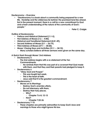 Deuteronomy – Overview
• “Deuteronomy is a book about a community being prepared for a new
life. Hardship and the wilderness lie behind; the promised land lies ahead.
But in the present moment, there is a call for a new commitment to God
and a fresh understanding of the nature of the community of God’s
people.”
‒ Peter C. Craigie
Outline of Deuteronomy
• Preface and Historical Statement (1:1-5).
• First Address of Moses (1:6 -- 4:40).
• Historical and Transitional Statement (4:41-49).
• Second Address of Moses (5:1 -- 26:19).
• Third Address of Moses (27:1 -- 30:20).
• Moses’ Closing Days and Activities (31:1 -- 34:12).
‒ Many scholars believe all three sermons were given on the same day.
A Quick Dash through Moses’ 2nd Address
• Deuteronomy 5
‒ The 2nd address begins with a re-statement of the Ten
Commandments.
‒ He reminds them that this was part of a covenant that God made
with them, and that they and their parents had pledged to keep it.
• Deuteronomy 6
‒ “Obey God and Prosper”
‒ This was taught last week.
‒ This is the heart of faith.
‒ Jesus said that it is the greatest commandment.
• Deuteronomy 7
‒ Moves on to Warnings:
‒ Destroy God’s enemies utterly.
‒ Do not intermarry with them.
‒ Destroy their holy places.
‒ Why?
‒ Chapter 7:6-8, 12-13
‒ How?
‒ Chapter 7:22-26
• Deuteronomy 7-10
‒ These chapters are primarily admonition to keep God’s laws and
warnings to those who might ignore His law.
 
