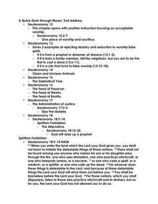 A Quick Dash through Moses’ 2nd Address
• Deuteronomy 12
‒ This chapter opens with another instruction focusing on acceptable
worship.
‒ Deuteronomy 12:2-7
‒ One place of worship and sacrifice.
• Deuteronomy 13
‒ Gives 3 examples of rejecting idolatry and seduction to worship false
gods.
‒ If it is from a prophet or dreamer-of-dreams (13:1-5).
‒ If it is from a family member, tell the neighbors, but you are to be the
first to cast a stone (13:6-11).
‒ If it is a city that turns to false worship (13:12-18).
• Deuteronomy 14
‒ Clean and Unclean Animals.
• Deuteronomy 15
‒ The Sabbatical Year.
• Deuteronomy 16
‒ The Feast of Passover.
‒ The Feast of Weeks.
‒ The Feast of Booths.
• Deuteronomy 17
‒ The Administration of Justice.
‒ Deuteronomy 17:2-5
‒ Slay the idolater.
• Deuteronomy 18
‒ Deuteronomy 18:9-14.
‒ Spiritism Forbidden.
‒ The Alternative.
‒ Deuteronomy 18:15-22.
‒ God will raise up a prophet.
Spiritism Forbidden
• Deuteronomy 18:9-14 NASB
9 “When you enter the land which the Lord your God gives you, you shall
not learn to imitate the detestable things of those nations. 10 There shall not
be found among you anyone who makes his son or his daughter pass
through the fire, one who uses divination, one who practices witchcraft, or
one who interprets omens, or a sorcerer, 11 or one who casts a spell, or a
medium, or a spiritist, or one who calls up the dead. 12 For whoever does
these things is detestable to the Lord; and because of these detestable
things the Lord your God will drive them out before you. 13 You shall be
blameless before the Lord your God. 14 For those nations, which you shall
dispossess, listen to those who practice witchcraft and to diviners, but as
for you, the Lord your God has not allowed you to do so.
 