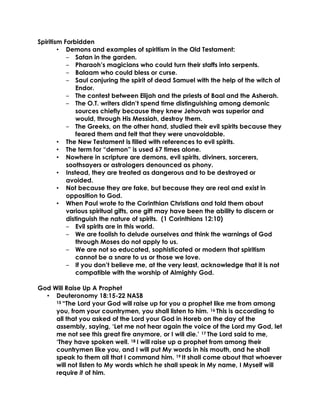 Spiritism Forbidden
• Demons and examples of spiritism in the Old Testament:
‒ Satan in the garden.
‒ Pharaoh’s magicians who could turn their staffs into serpents.
‒ Balaam who could bless or curse.
‒ Saul conjuring the spirit of dead Samuel with the help of the witch of
Endor.
‒ The contest between Elijah and the priests of Baal and the Asherah.
‒ The O.T. writers didn’t spend time distinguishing among demonic
sources chiefly because they knew Jehovah was superior and
would, through His Messiah, destroy them.
‒ The Greeks, on the other hand, studied their evil spirits because they
feared them and felt that they were unavoidable.
• The New Testament is filled with references to evil spirits.
• The term for “demon” is used 67 times alone.
• Nowhere in scripture are demons, evil spirits, diviners, sorcerers,
soothsayers or astrologers denounced as phony.
• Instead, they are treated as dangerous and to be destroyed or
avoided.
• Not because they are fake, but because they are real and exist in
opposition to God.
• When Paul wrote to the Corinthian Christians and told them about
various spiritual gifts, one gift may have been the ability to discern or
distinguish the nature of spirits. (1 Corinthians 12:10)
‒ Evil spirits are in this world.
‒ We are foolish to delude ourselves and think the warnings of God
through Moses do not apply to us.
‒ We are not so educated, sophisticated or modern that spiritism
cannot be a snare to us or those we love.
‒ If you don’t believe me, at the very least, acknowledge that it is not
compatible with the worship of Almighty God.
God Will Raise Up A Prophet
• Deuteronomy 18:15-22 NASB
15 “The Lord your God will raise up for you a prophet like me from among
you, from your countrymen, you shall listen to him. 16 This is according to
all that you asked of the Lord your God in Horeb on the day of the
assembly, saying, ‘Let me not hear again the voice of the Lord my God, let
me not see this great fire anymore, or I will die.’ 17 The Lord said to me,
‘They have spoken well. 18 I will raise up a prophet from among their
countrymen like you, and I will put My words in his mouth, and he shall
speak to them all that I command him. 19 It shall come about that whoever
will not listen to My words which he shall speak in My name, I Myself will
require it of him.
 