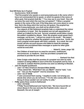 God Will Raise Up A Prophet
• Deuteronomy 18:20-22 NASB
20 But the prophet who speaks a word presumptuously in My name which I
have not commanded him to speak, or which he speaks in the name of
other gods, that prophet shall die.’ 21 You may say in your heart, ‘How will
we know the word which the Lord has not spoken?’ 22 When a prophet
speaks in the name of the Lord, if the thing does not come about or come
true, that is the thing which the Lord has not spoken. The prophet has
spoken it presumptuously; you shall not be afraid of him.
‒ Four aspects of Old Testament prophets help us understand the nature
of prophecy in Israel. First, the prophet was not self-appointed but
raised up (called) by the Lord. Second, prophets would follow closely
the pattern modeled by Moses. Third, the prophet would speak God’s
message, not his own, “I will put my words in his mouth”. This aspect
could be tested by whether the prophet’s words came true. Fourth, the
Lord’s prophet would speak with God’s authority. As a result, the Lord
would call into account anyone who failed to heed His message.
Prophets who proclaimed false messages or spoke for other gods
would be executed.
‒ Robert E. Jones, page 102
‒ The Children of Israel have no need for sorcerers, soothsayers,
necromancers, or mediums. God has provided a prophet and
promises to provide His own Word.
‒ Gerhard Von Rad
‒ Peter Craigie writes that this promise of a prophet was seen by early
Judaism as being fulfilled in each of the line of prophets sent by God. It
was later in Judaism that the promise was seen as referring to Messiah.
• John the Baptist questioned:
‒ John 1:21 New American Standard Bible (NASB)
21 They asked him, “What then? Are you Elijah?” And he *said, “I am
not.” “Are you the Prophet?” And he answered, “No.”
‒ John 1:26-27 NASB
26 John answered them saying, “I baptize in water, but among you
stands One whom you do not know. 27 It is He who comes after me, the
thong of whose sandal I am not worthy to untie.”
• Phillip spoke these words to Nathanael:
‒ John 1:45 NASB
45 Philip *found Nathanael and *said to him, “We have found Him of
whom Moses in the Law and also the Prophets wrote—Jesus of
Nazareth, the son of Joseph.”
 