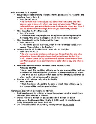 God Will Raise Up A Prophet
• Jesus was probably making reference to this passage as He responded to
skeptical Jews in John 5.
‒ John 5:45-47 NASB
45 Do not think that I will accuse you before the Father; the one who
accuses you is Moses, in whom you have set your hope. 46 For if you
believed Moses, you would believe Me, for he wrote about Me. 47 But if
you do not believe his writings, how will you believe My words?”
• After Jesus fed the Five Thousand:
‒ John 6:14 NASB
14 Therefore when the people saw the sign which He had performed,
they said, “This is truly the Prophet who is to come into the world.”
• After Jesus taught on the final day of the feast:
‒ John 7:40 NASB
40 Some of the people therefore, when they heard these words, were
saying, “This certainly is the Prophet.”
• In Jerusalem for His final Passover, Jesus told His disciples:
‒ John 12:48-49 NASB
48 He who rejects Me and does not receive My sayings, has one who
judges him; the word I spoke is what will judge him at the last day.
49 For I did not speak on My own initiative, but the Father Himself who
sent Me has given Me a commandment as to what to say and what to
speak.
• Peter in his second sermon delivered at the Beautiful Gate:
‒ Acts 3:22-23 NASB
22 Moses said, ‘The Lord God will raise up for you a prophet like me from
your brethren; to Him you shall give heed to everything He says to you.
23 And it will be that every soul that does not heed that prophet shall be
utterly destroyed from among the people.’
• Stephen in his defense before the Sanhedrin:
‒ Acts 7:37 NASB
37 This is the Moses who said to the sons of Israel, ‘God will raise up for
you a prophet like me from your brethren.’
Conclusion Drawn from Deuteronomy 18:9-22
• God has charged His children to guard themselves from the occult, from
mediums, and all forms of spiritism.
• We are to defeat it when we can and flee from it when we can’t.
• In its place, God has provided His Word, first through His prophets and
finally through His Son, Jesus, the Christ.
• Our survival depends on pure holy worship of God on His terms.
 