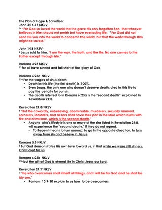 The Plan of Hope & Salvation:
John 3:16-17 NKJV
16 “For God so loved the world that He gave His only begotten Son, that whoever
believes in Him should not perish but have everlasting life. 17 For God did not
send His Son into the world to condemn the world, but that the world through Him
might be saved.”
John 14:6 NKJV
6 Jesus said to him, “I am the way, the truth, and the life. No one comes to the
Father except through Me.”
Romans 3:23 NKJV
23 for all have sinned and fall short of the glory of God,
Romans 6:23a NKJV
23a For the wages of sin is death,
• Death in this life (the first death) is 100%.
• Even Jesus, the only one who doesn’t deserve death, died in this life to
pay the penalty for our sin.
• The death referred to in Romans 6:23a is the “second death” explained in
Revelation 21:8.
Revelation 21:8 NKJV
8 “But the cowardly, unbelieving, abominable, murderers, sexually immoral,
sorcerers, idolaters, and all liars shall have their part in the lake which burns with
fire and brimstone, which is the second death.”
• Anyone who’s lifestyle is one or more of the sins listed in Revelation 21:8,
will experience the “second death,” if they do not repent.
• To Repent means to turn around, to go in the opposite direction, to turn
away from sin and believe in Jesus.
Romans 5:8 NKJV
8 But God demonstrates His own love toward us, in that while we were still sinners,
Christ died for us.
Romans 6:23b NKJV
23b but the gift of God is eternal life in Christ Jesus our Lord.
Revelation 21:7 NKJV
7 “He who overcomes shall inherit all things, and I will be his God and he shall be
My son.”
• Romans 10:9-10 explain to us how to be overcomers.
 