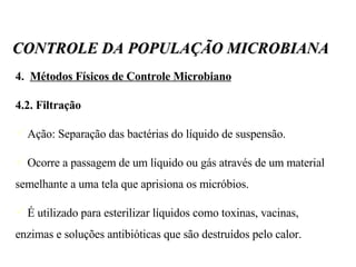4.  Métodos Físicos de Controle Microbiano 4.2. Filtração Ação: Separação das bactérias do líquido de suspensão.  Ocorre a passagem de um líquido ou gás através de um material semelhante a uma tela que aprisiona os micróbios. É utilizado para esterilizar líquidos como toxinas, vacinas, enzimas e soluções antibióticas que são destruídos pelo calor. CONTROLE DA POPULAÇÃO MICROBIANA 