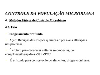 4.  Métodos Físicos de Controle Microbiano 4.3. Frio Congelamento profundo Ação: Redução das reações químicas e possíveis alterações nas proteínas. É efetivo para conservar culturas microbianas, com congelamento rápido a -50 e -95ºC. É utilizado para conservação de alimentos, drogas e culturas. CONTROLE DA POPULAÇÃO MICROBIANA 