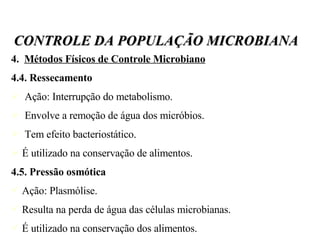 4.  Métodos Físicos de Controle Microbiano 4.4. Ressecamento Ação: Interrupção do metabolismo. Envolve a remoção de água dos micróbios. Tem efeito bacteriostático. É utilizado na conservação de alimentos. 4.5. Pressão osmótica Ação: Plasmólise.  Resulta na perda de água das células microbianas. É utilizado na conservação dos alimentos. CONTROLE DA POPULAÇÃO MICROBIANA 