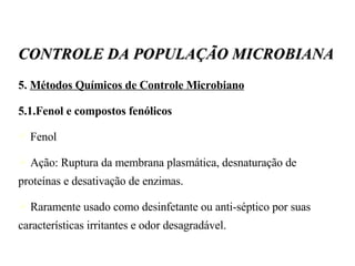 5.  Métodos Químicos de Controle Microbiano 5.1.Fenol e compostos fenólicos Fenol Ação: Ruptura da membrana plasmática, desnaturação de proteínas e desativação de enzimas. Raramente usado como desinfetante ou anti-séptico por suas características irritantes e odor desagradável. CONTROLE DA POPULAÇÃO MICROBIANA 
